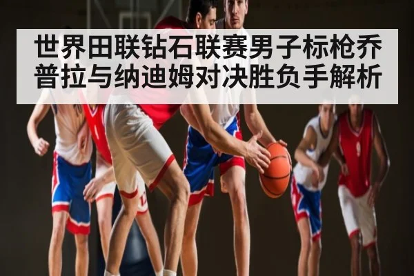 世界田联钻石联赛男子标枪乔普拉与纳迪姆对决胜负手解析