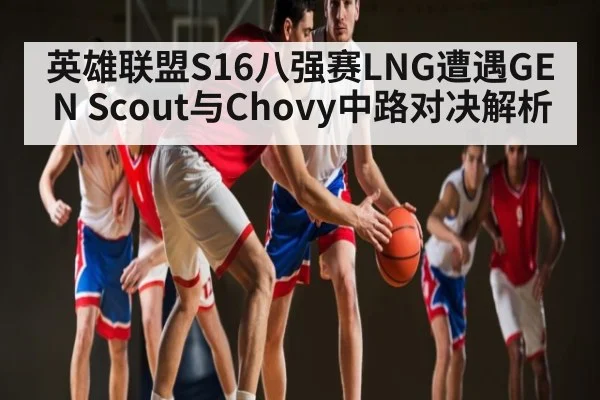 英雄联盟S16八强赛LNG遭遇GEN Scout与Chovy中路对决解析